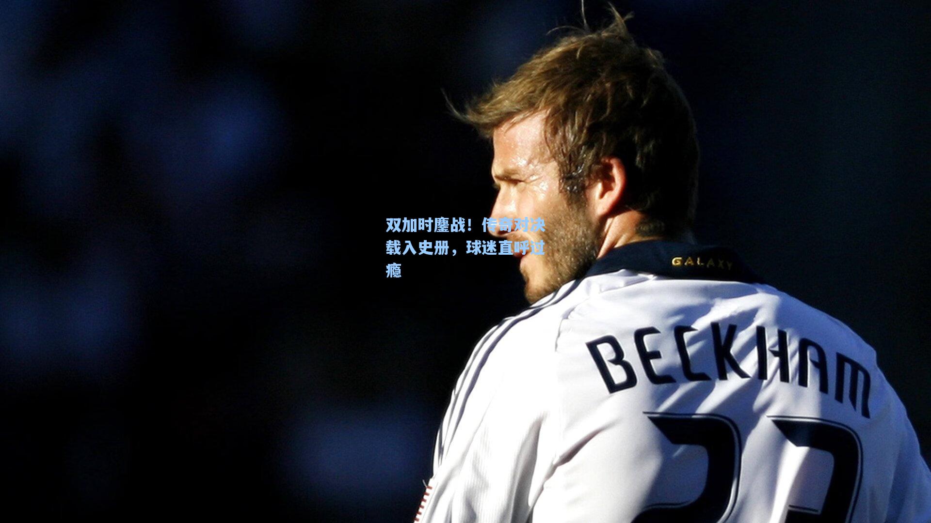 双加时鏖战！传奇对决载入史册，球迷直呼过瘾