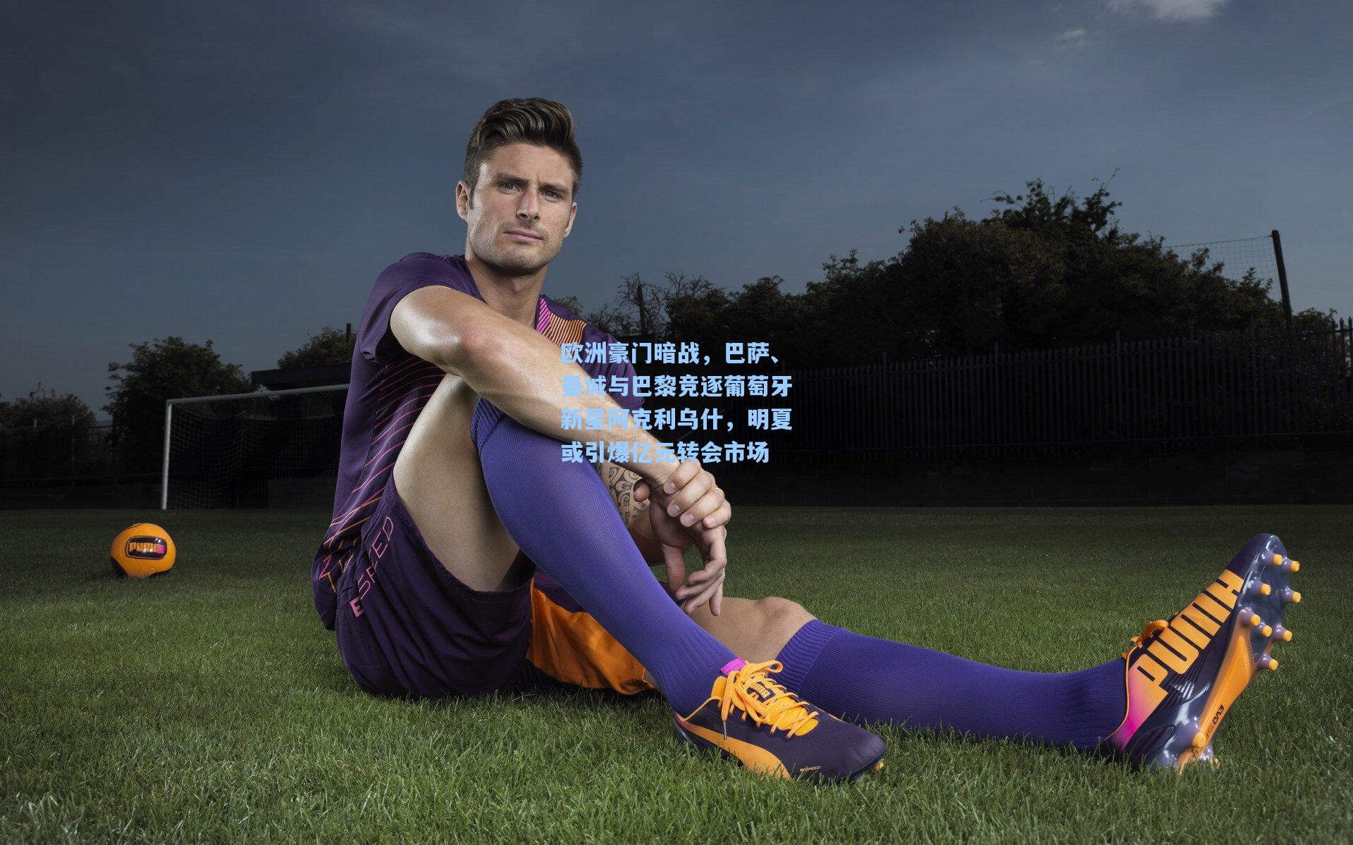 欧洲豪门暗战，巴萨、曼城与巴黎竞逐葡萄牙新星阿克利乌什，明夏或引爆亿元转会市场