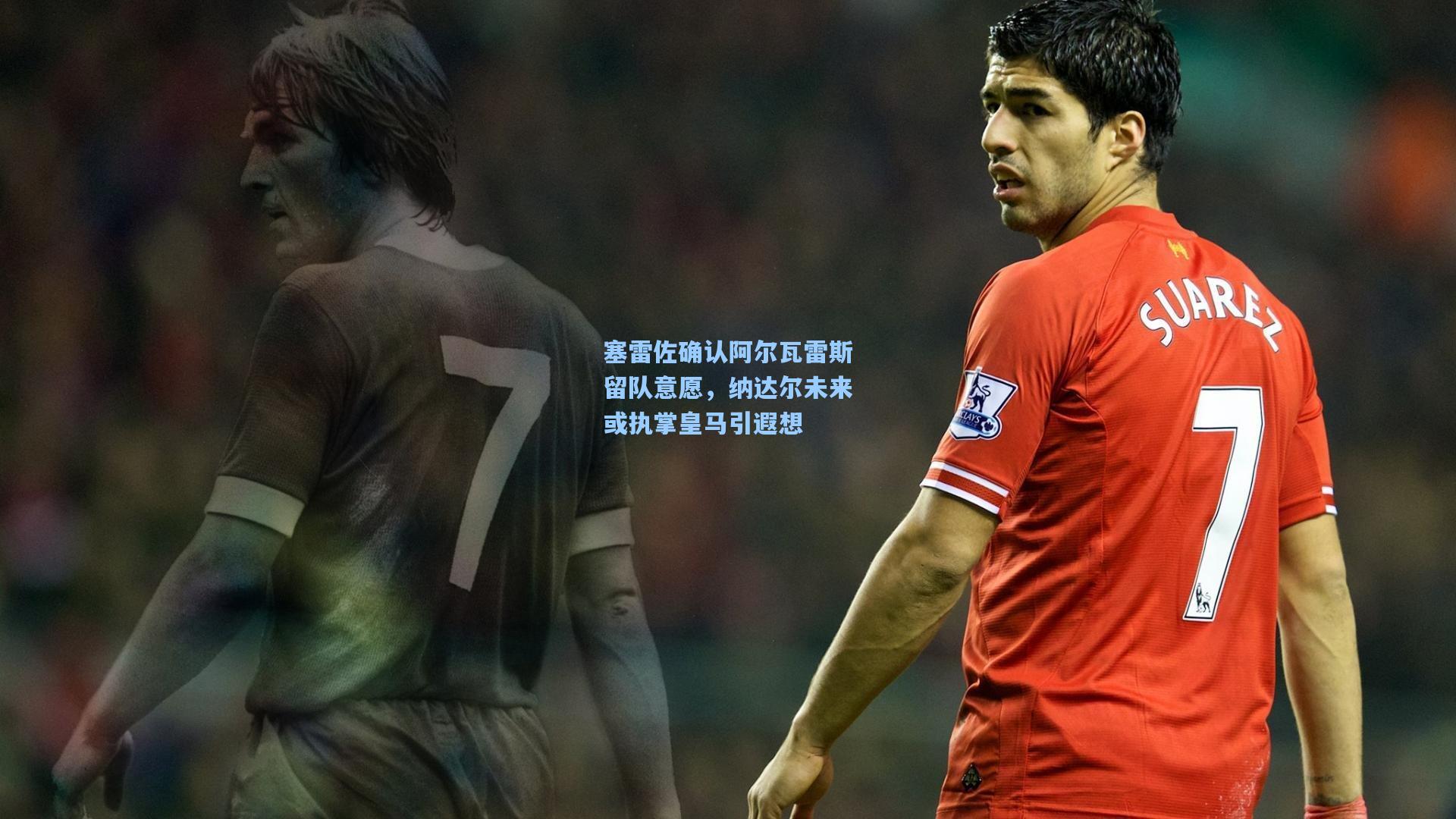 塞雷佐确认阿尔瓦雷斯留队意愿，纳达尔未来或执掌皇马引遐想