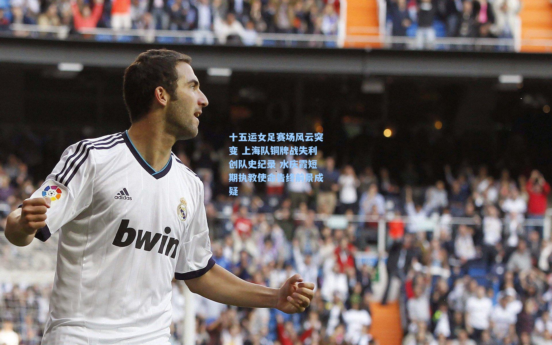 十五运女足赛场风云突变 上海队铜牌战失利创队史纪录 水庆霞短期执教使命告终前景成疑
